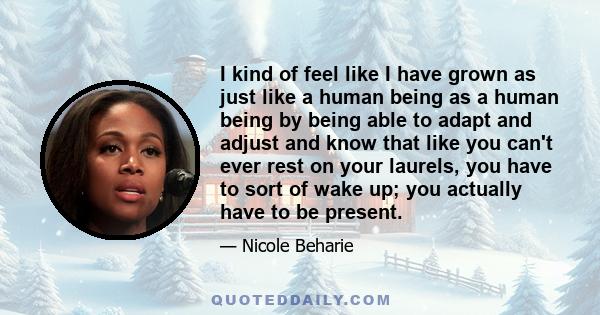 I kind of feel like I have grown as just like a human being as a human being by being able to adapt and adjust and know that like you can't ever rest on your laurels, you have to sort of wake up; you actually have to be 