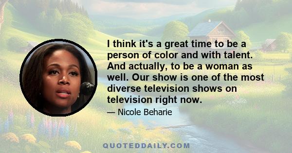 I think it's a great time to be a person of color and with talent. And actually, to be a woman as well. Our show is one of the most diverse television shows on television right now.