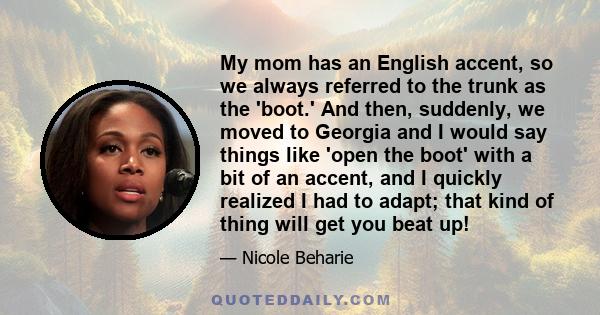 My mom has an English accent, so we always referred to the trunk as the 'boot.' And then, suddenly, we moved to Georgia and I would say things like 'open the boot' with a bit of an accent, and I quickly realized I had