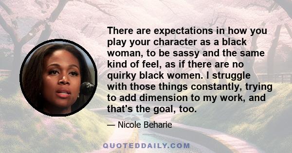 There are expectations in how you play your character as a black woman, to be sassy and the same kind of feel, as if there are no quirky black women. I struggle with those things constantly, trying to add dimension to