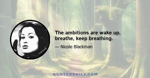 The ambitions are wake up, breathe, keep breathing.