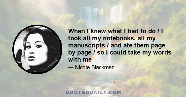 When I knew what I had to do / I took all my notebooks, all my manuscripts / and ate them page by page / so I could take my words with me