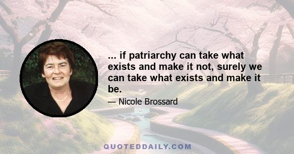 ... if patriarchy can take what exists and make it not, surely we can take what exists and make it be.