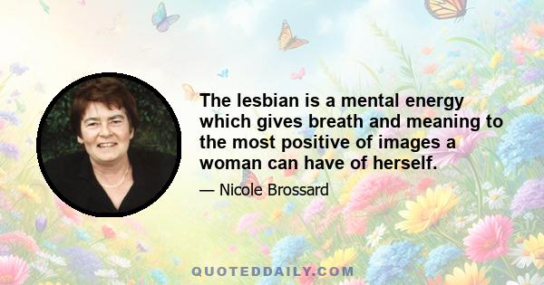 The lesbian is a mental energy which gives breath and meaning to the most positive of images a woman can have of herself.