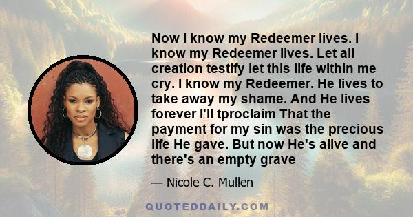 Now I know my Redeemer lives. I know my Redeemer lives. Let all creation testify let this life within me cry. I know my Redeemer. He lives to take away my shame. And He lives forever I'll tproclaim That the payment for