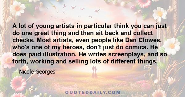 A lot of young artists in particular think you can just do one great thing and then sit back and collect checks. Most artists, even people like Dan Clowes, who's one of my heroes, don't just do comics. He does paid