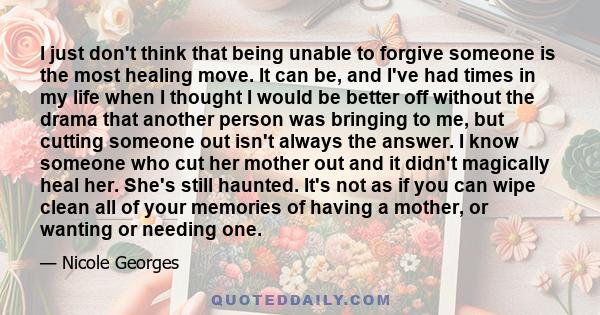 I just don't think that being unable to forgive someone is the most healing move. It can be, and I've had times in my life when I thought I would be better off without the drama that another person was bringing to me,