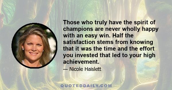 Those who truly have the spirit of champions are never wholly happy with an easy win. Half the satisfaction stems from knowing that it was the time and the effort you invested that led to your high achievement.