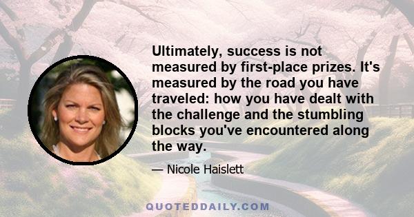 Ultimately, success is not measured by first-place prizes. It's measured by the road you have traveled: how you have dealt with the challenge and the stumbling blocks you've encountered along the way.