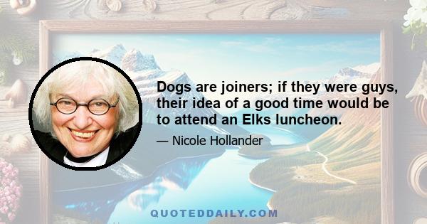 Dogs are joiners; if they were guys, their idea of a good time would be to attend an Elks luncheon.