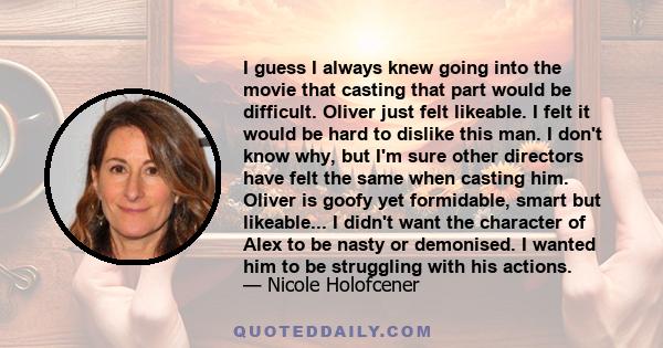 I guess I always knew going into the movie that casting that part would be difficult. Oliver just felt likeable. I felt it would be hard to dislike this man. I don't know why, but I'm sure other directors have felt the