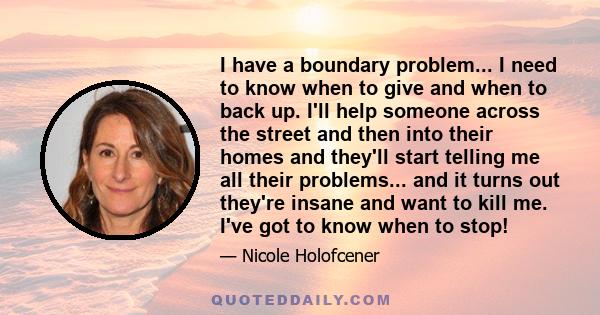 I have a boundary problem... I need to know when to give and when to back up. I'll help someone across the street and then into their homes and they'll start telling me all their problems... and it turns out they're