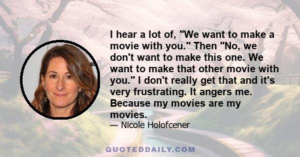 I hear a lot of, We want to make a movie with you. Then No, we don't want to make this one. We want to make that other movie with you. I don't really get that and it's very frustrating. It angers me. Because my movies