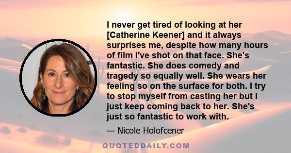 I never get tired of looking at her [Catherine Keener] and it always surprises me, despite how many hours of film I've shot on that face. She's fantastic. She does comedy and tragedy so equally well. She wears her