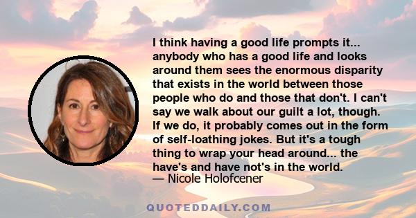 I think having a good life prompts it... anybody who has a good life and looks around them sees the enormous disparity that exists in the world between those people who do and those that don't. I can't say we walk about 