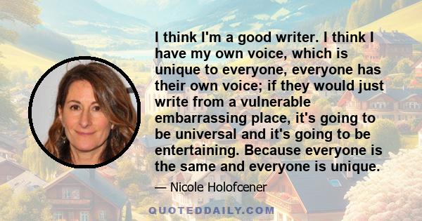 I think I'm a good writer. I think I have my own voice, which is unique to everyone, everyone has their own voice; if they would just write from a vulnerable embarrassing place, it's going to be universal and it's going 