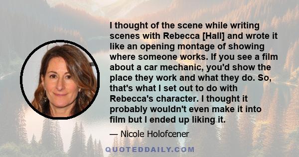 I thought of the scene while writing scenes with Rebecca [Hall] and wrote it like an opening montage of showing where someone works. If you see a film about a car mechanic, you'd show the place they work and what they