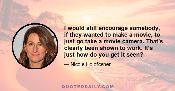 I would still encourage somebody, if they wanted to make a movie, to just go take a movie camera. That's clearly been shown to work. It's just how do you get it seen?