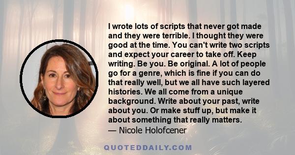 I wrote lots of scripts that never got made and they were terrible. I thought they were good at the time. You can't write two scripts and expect your career to take off. Keep writing. Be you. Be original. A lot of