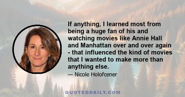 If anything, I learned most from being a huge fan of his and watching movies like Annie Hall and Manhattan over and over again - that influenced the kind of movies that I wanted to make more than anything else.