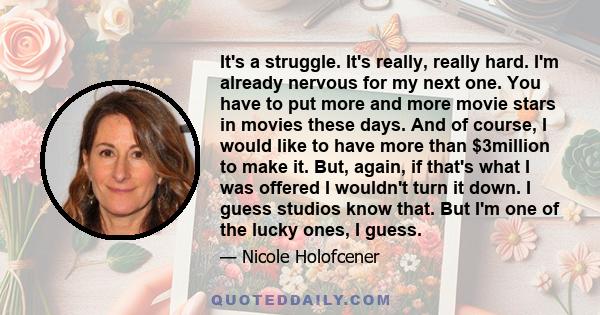 It's a struggle. It's really, really hard. I'm already nervous for my next one. You have to put more and more movie stars in movies these days. And of course, I would like to have more than $3million to make it. But,