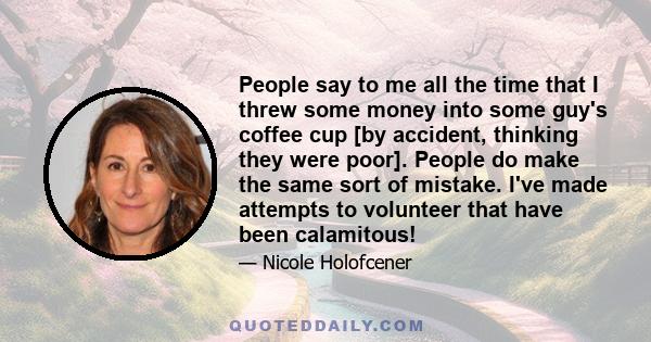 People say to me all the time that I threw some money into some guy's coffee cup [by accident, thinking they were poor]. People do make the same sort of mistake. I've made attempts to volunteer that have been calamitous!