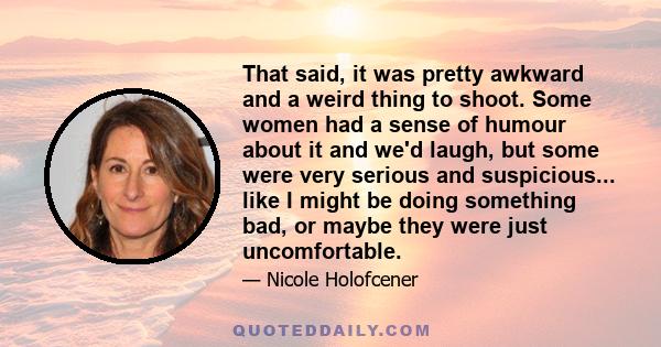 That said, it was pretty awkward and a weird thing to shoot. Some women had a sense of humour about it and we'd laugh, but some were very serious and suspicious... like I might be doing something bad, or maybe they were 