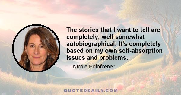 The stories that I want to tell are completely, well somewhat autobiographical. It's completely based on my own self-absorption issues and problems.