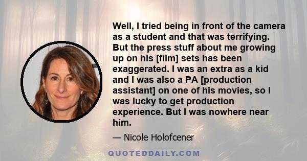 Well, I tried being in front of the camera as a student and that was terrifying. But the press stuff about me growing up on his [film] sets has been exaggerated. I was an extra as a kid and I was also a PA [production