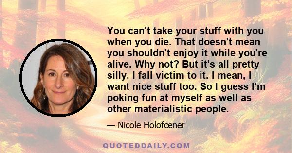 You can't take your stuff with you when you die. That doesn't mean you shouldn't enjoy it while you're alive. Why not? But it's all pretty silly. I fall victim to it. I mean, I want nice stuff too. So I guess I'm poking 