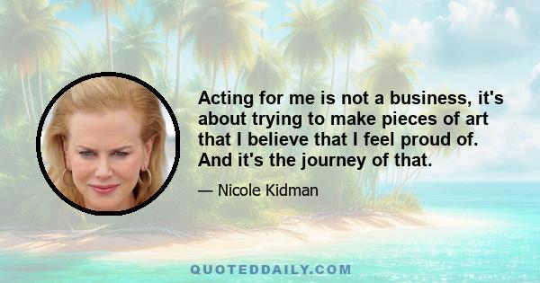 Acting for me is not a business, it's about trying to make pieces of art that I believe that I feel proud of. And it's the journey of that.