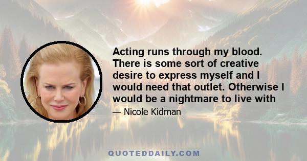 Acting runs through my blood. There is some sort of creative desire to express myself and I would need that outlet. Otherwise I would be a nightmare to live with