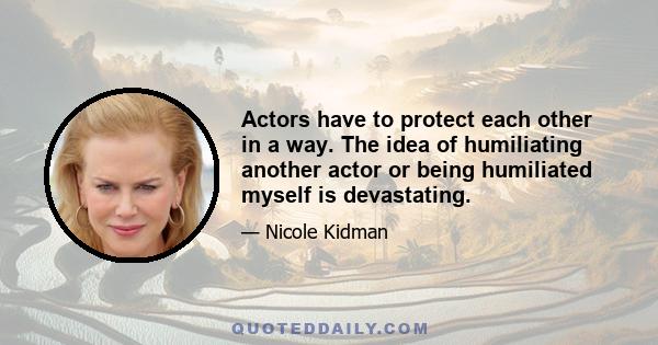 Actors have to protect each other in a way. The idea of humiliating another actor or being humiliated myself is devastating.