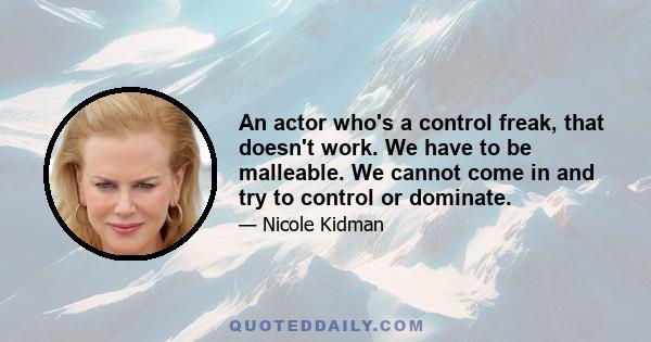 An actor who's a control freak, that doesn't work. We have to be malleable. We cannot come in and try to control or dominate.