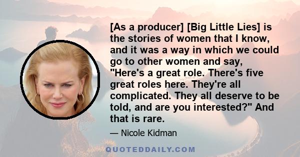 [As a producer] [Big Little Lies] is the stories of women that I know, and it was a way in which we could go to other women and say, Here's a great role. There's five great roles here. They're all complicated. They all