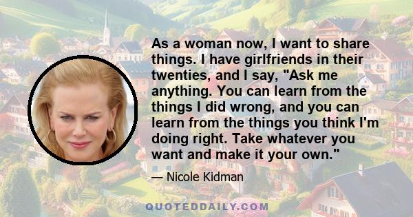 As a woman now, I want to share things. I have girlfriends in their twenties, and I say, Ask me anything. You can learn from the things I did wrong, and you can learn from the things you think I'm doing right. Take