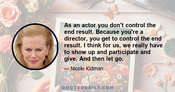 As an actor you don't control the end result. Because you're a director, you get to control the end result. I think for us, we really have to show up and participate and give. And then let go.