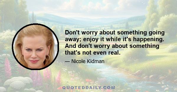 Don't worry about something going away; enjoy it while it's happening. And don't worry about something that's not even real.