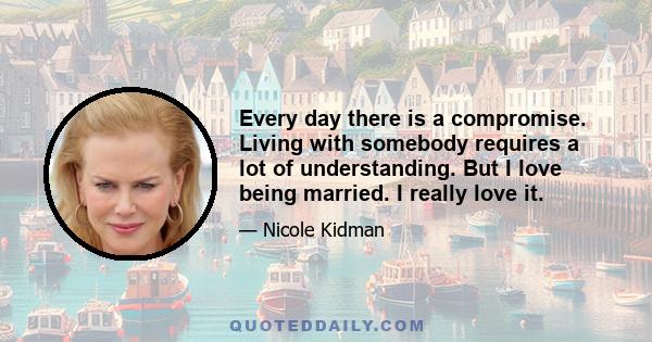 Every day there is a compromise. Living with somebody requires a lot of understanding. But I love being married. I really love it.