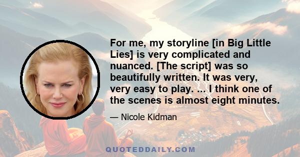 For me, my storyline [in Big Little Lies] is very complicated and nuanced. [The script] was so beautifully written. It was very, very easy to play. ... I think one of the scenes is almost eight minutes.