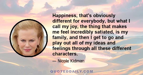 Happiness, that's obviously different for everybody, but what I call my joy, the thing that makes me feel incredibly satiated, is my family, and then I get to go and play out all of my ideas and feelings through all