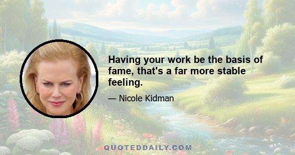 Having your work be the basis of fame, that's a far more stable feeling.