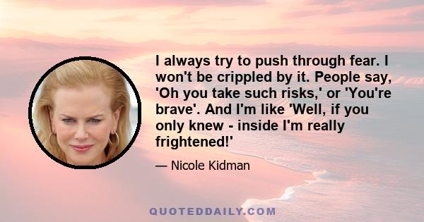 I always try to push through fear. I won't be crippled by it. People say, 'Oh you take such risks,' or 'You're brave'. And I'm like 'Well, if you only knew - inside I'm really frightened!'