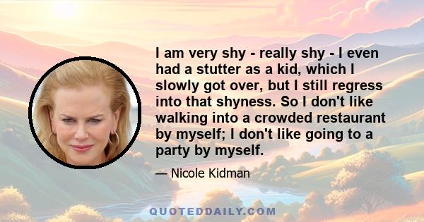 I am very shy - really shy - I even had a stutter as a kid, which I slowly got over, but I still regress into that shyness. So I don't like walking into a crowded restaurant by myself; I don't like going to a party by