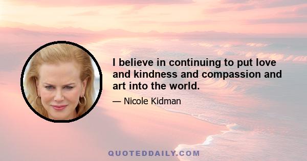 I believe in continuing to put love and kindness and compassion and art into the world.