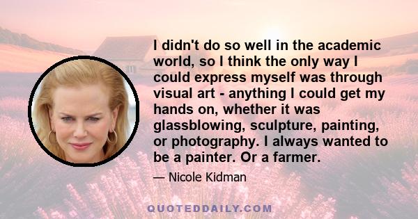 I didn't do so well in the academic world, so I think the only way I could express myself was through visual art - anything I could get my hands on, whether it was glassblowing, sculpture, painting, or photography. I