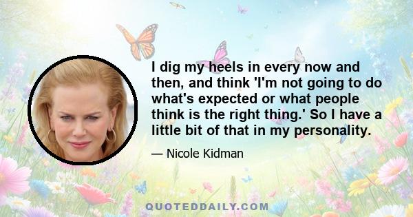 I dig my heels in every now and then, and think 'I'm not going to do what's expected or what people think is the right thing.' So I have a little bit of that in my personality.