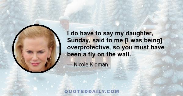 I do have to say my daughter, Sunday, said to me [I was being] overprotective, so you must have been a fly on the wall.