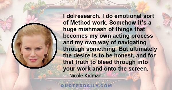 I do research. I do emotional sort of Method work. Somehow it’s a huge mishmash of things that becomes my own acting process and my own way of navigating through something. But ultimately the desire is to be honest, and 