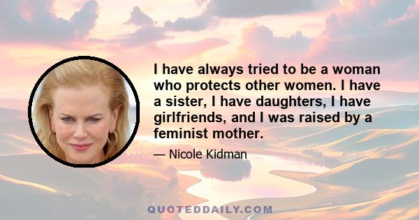 I have always tried to be a woman who protects other women. I have a sister, I have daughters, I have girlfriends, and I was raised by a feminist mother.